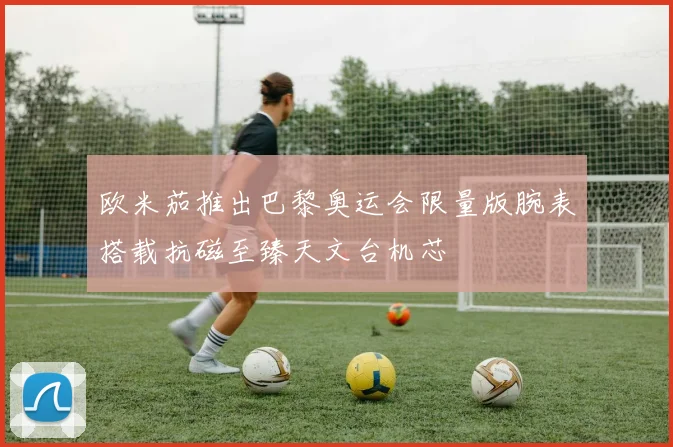 欧米茄推出巴黎奥运会限量版腕表搭载抗磁至臻天文台机芯